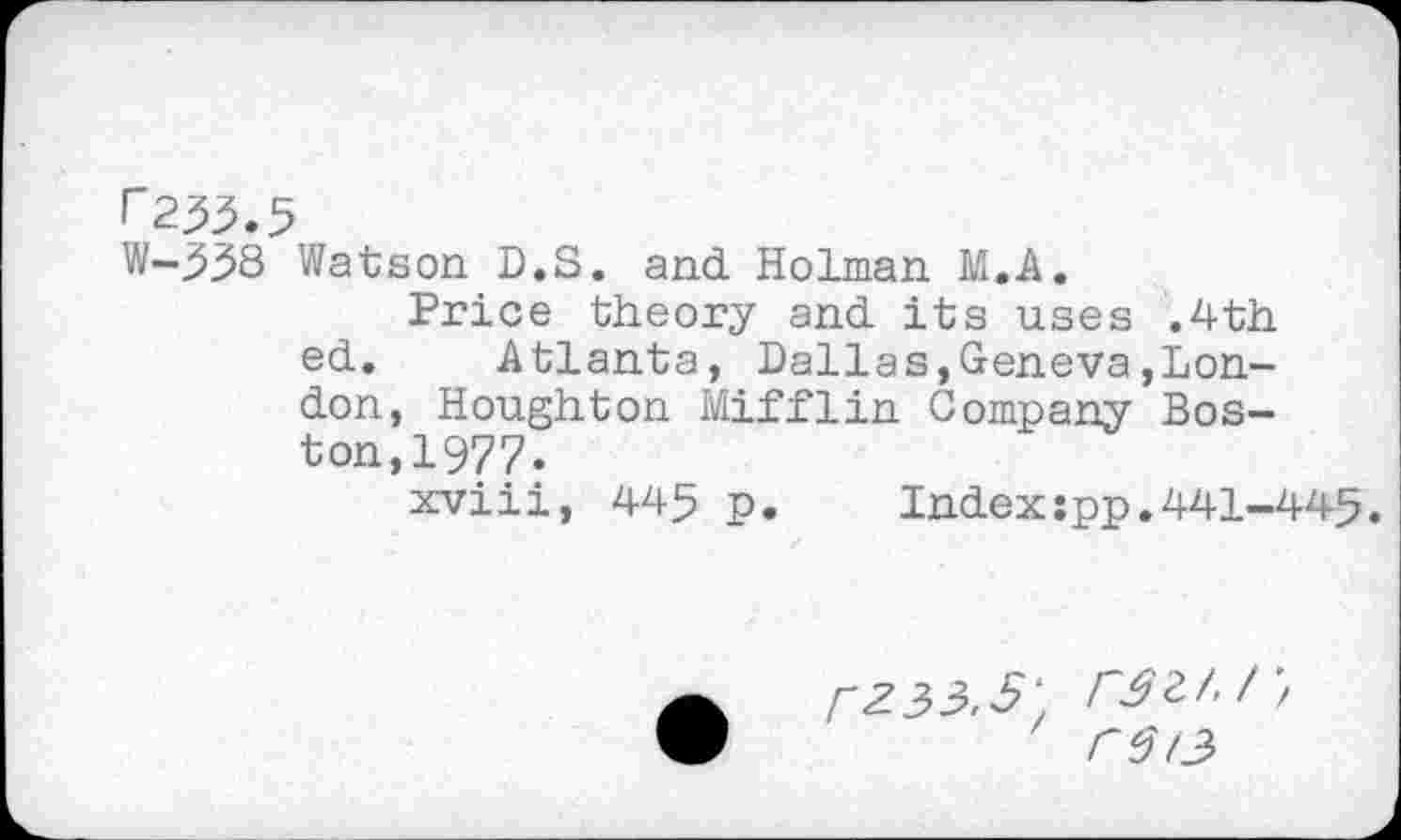 ﻿f"233.5
W-^38 Watson D.S. and Holman M.A.
Price theory and its uses .4th ed. Atlanta, Dallas,Geneva»London, Houghton Mifflin Company Boston, 1977.
xviii, 445 p.	Index:pp.441-445.